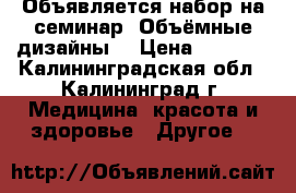 Объявляется набор на семинар «Объёмные дизайны» › Цена ­ 1 500 - Калининградская обл., Калининград г. Медицина, красота и здоровье » Другое   